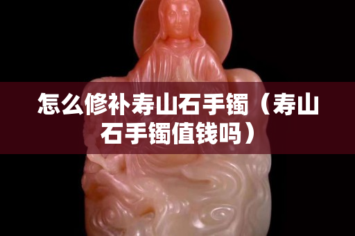 怎么修补寿山石手镯（寿山石手镯值钱吗）