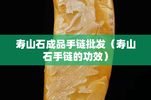寿山石成品手链批发（寿山石手链的功效）