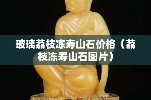 玻璃荔枝冻寿山石价格（荔枝冻寿山石图片）
