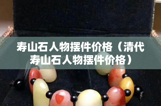 寿山石人物摆件价格（清代寿山石人物摆件价格）