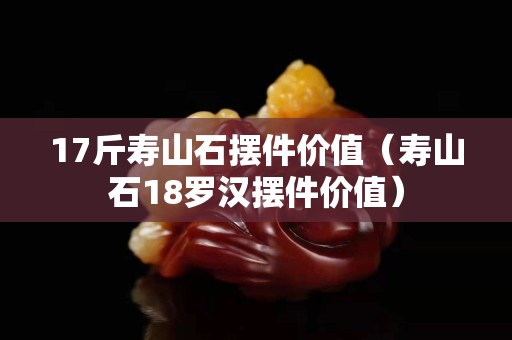 17斤寿山石摆件价值（寿山石18罗汉摆件价值）