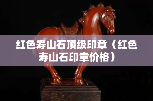 红色寿山石顶级印章（红色寿山石印章价格）