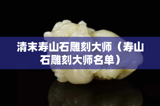 清末寿山石雕刻大师（寿山石雕刻大师名单）