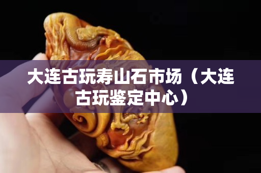 大连古玩寿山石市场（大连古玩鉴定中心）