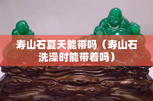 寿山石夏天能带吗（寿山石洗澡时能带着吗）