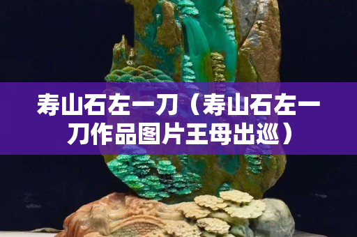 寿山石左一刀（寿山石左一刀作品图片王母出巡）
