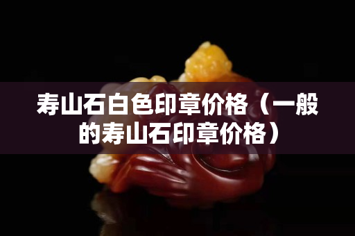 寿山石白色印章价格（一般的寿山石印章价格）