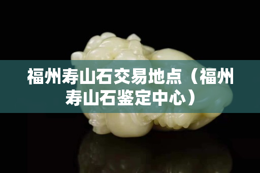 福州寿山石交易地点（福州寿山石鉴定中心）