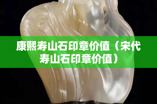 康熙寿山石印章价值（宋代寿山石印章价值）