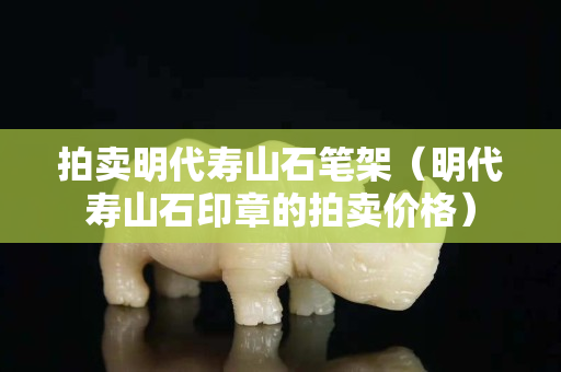 拍卖明代寿山石笔架（明代寿山石印章的拍卖价格）