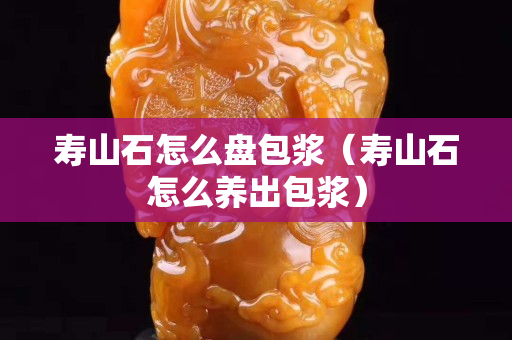 寿山石怎么盘包浆（寿山石怎么养出包浆）
