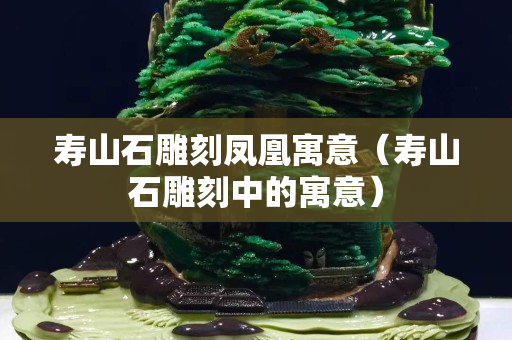 寿山石雕刻凤凰寓意（寿山石雕刻中的寓意）