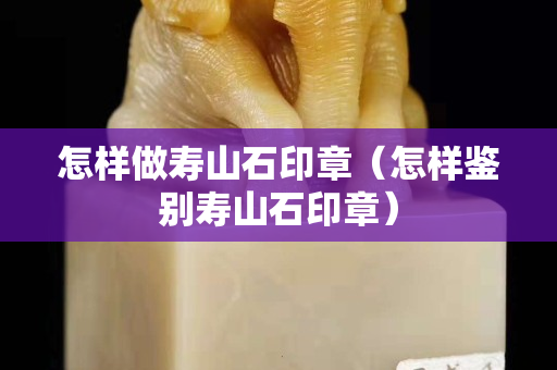 怎样做寿山石印章（怎样鉴别寿山石印章）