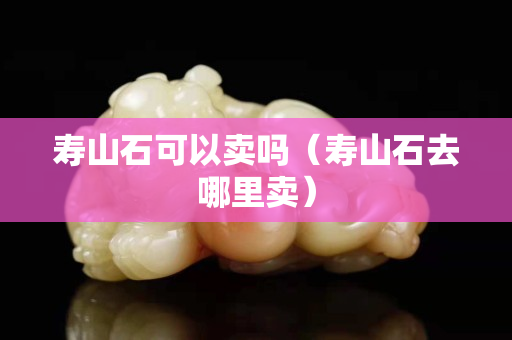 寿山石可以卖吗（寿山石去哪里卖）