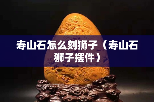 寿山石怎么刻狮子（寿山石狮子摆件）