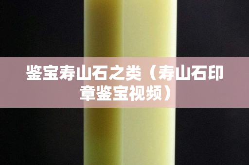 鉴宝寿山石之类（寿山石印章鉴宝视频）