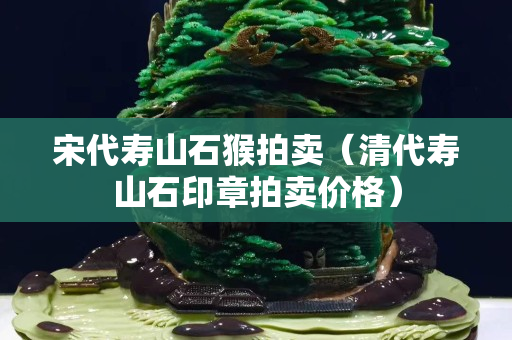宋代寿山石猴拍卖（清代寿山石印章拍卖价格）