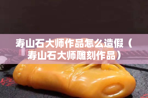 寿山石大师作品怎么造假（寿山石大师雕刻作品）