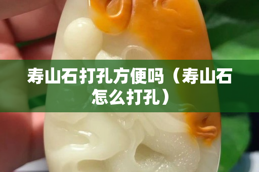 寿山石打孔方便吗（寿山石怎么打孔）