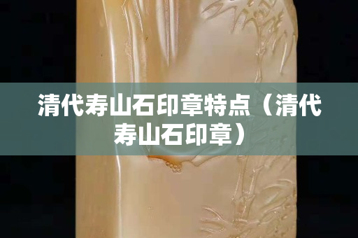 清代寿山石印章特点（清代寿山石印章）