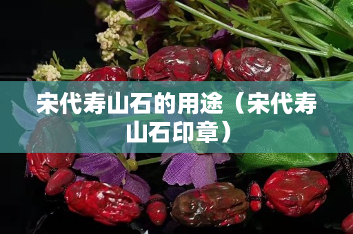 宋代寿山石的用途（宋代寿山石印章）