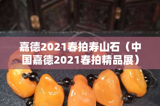 嘉德2021春拍寿山石（中国嘉德2021春拍精品展）