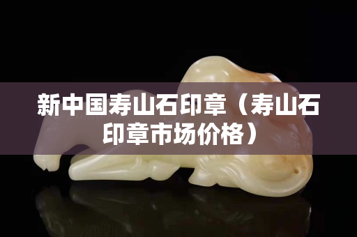 新中国寿山石印章（寿山石印章市场价格）