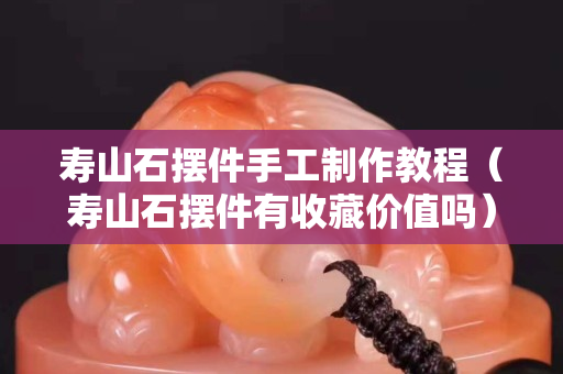 寿山石摆件手工制作教程（寿山石摆件有收藏价值吗）