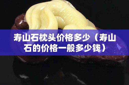 寿山石枕头价格多少（寿山石的价格一般多少钱）