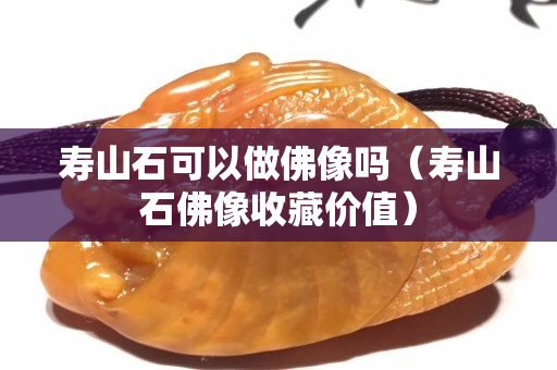 寿山石可以做佛像吗（寿山石佛像收藏价值）