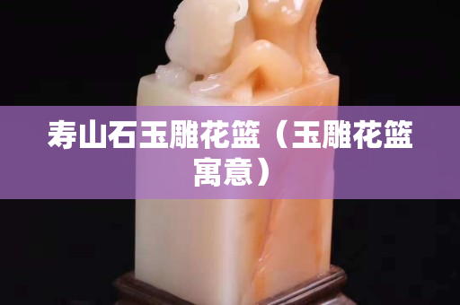 寿山石玉雕花篮（玉雕花篮寓意）