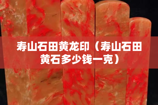 寿山石田黄龙印（寿山石田黄石多少钱一克）