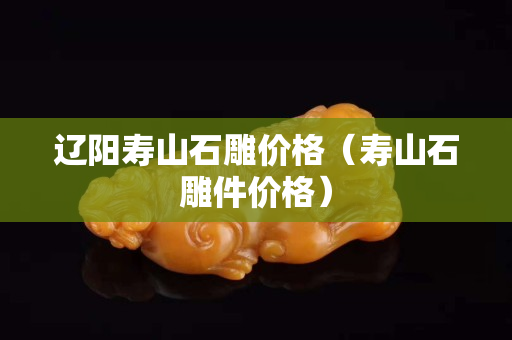 辽阳寿山石雕价格（寿山石雕件价格）