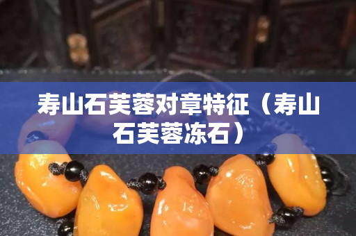 寿山石芙蓉对章特征（寿山石芙蓉冻石）