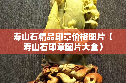 寿山石精品印章价格图片（寿山石印章图片大全）