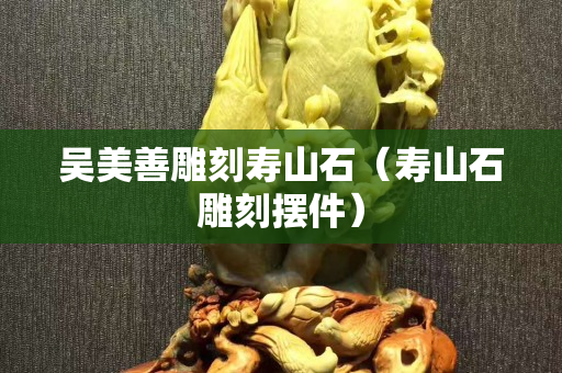 吴美善雕刻寿山石（寿山石雕刻摆件）