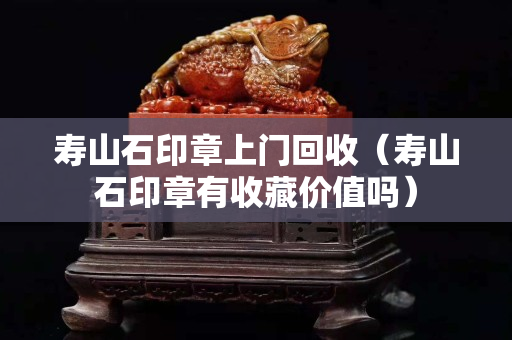 寿山石印章上门回收（寿山石印章有收藏价值吗）