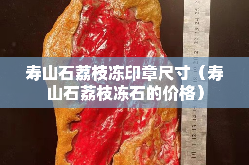 寿山石荔枝冻印章尺寸（寿山石荔枝冻石的价格）