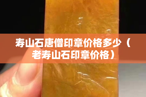 寿山石唐僧印章价格多少（老寿山石印章价格）