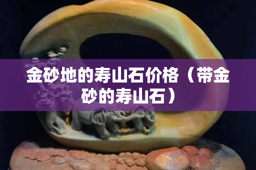 金砂地的寿山石价格（带金砂的寿山石）