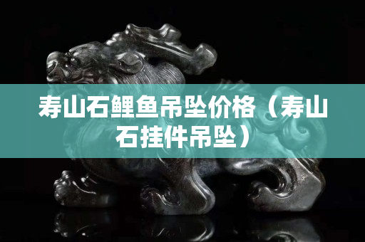 寿山石鲤鱼吊坠价格（寿山石挂件吊坠）