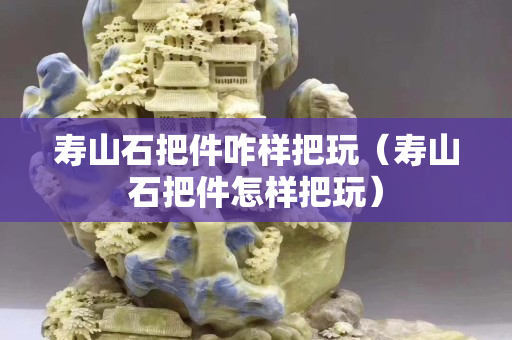 寿山石把件咋样把玩（寿山石把件怎样把玩）