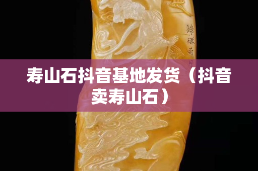 寿山石抖音基地发货（抖音卖寿山石）