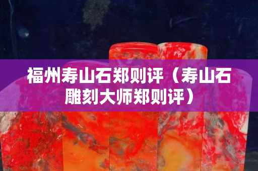 福州寿山石郑则评（寿山石雕刻大师郑则评）