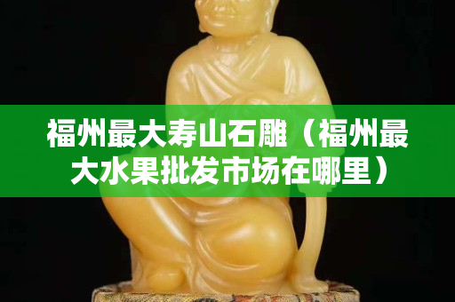 福州最大寿山石雕（福州最大水果批发市场在哪里）