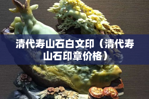清代寿山石白文印（清代寿山石印章价格）
