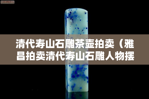 清代寿山石雕茶壶拍卖（雅昌拍卖清代寿山石雕人物摆件）