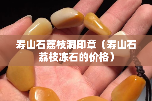 寿山石荔枝洞印章（寿山石荔枝冻石的价格）