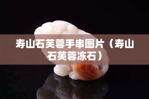 寿山石芙蓉手串图片（寿山石芙蓉冻石）