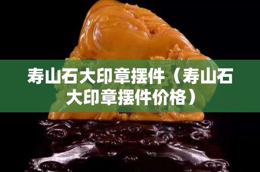 寿山石大印章摆件（寿山石大印章摆件价格）